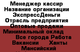 Менеджер-кассир › Название организации ­ ЭкспрессДеньги › Отрасль предприятия ­ Оптовые продажи › Минимальный оклад ­ 18 000 - Все города Работа » Вакансии   . Ханты-Мансийский,Нефтеюганск г.